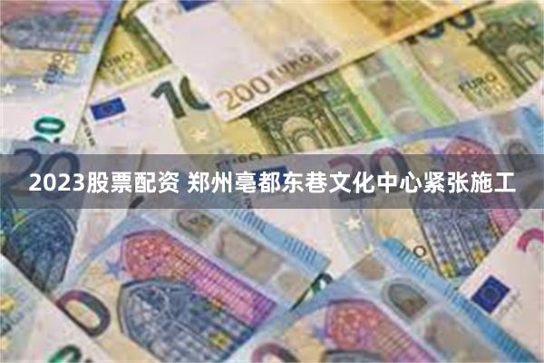 2023股票配资 郑州亳都东巷文化中心紧张施工