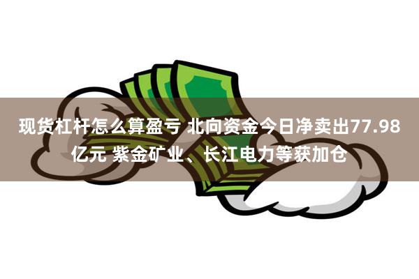 现货杠杆怎么算盈亏 北向资金今日净卖出77.98亿元 紫金矿业、长江电力等获加仓