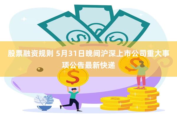 股票融资规则 5月31日晚间沪深上市公司重大事项公告最新快递