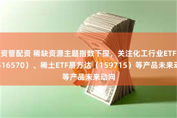 资管配资 稀缺资源主题指数下探，关注化工行业ETF（516570）、稀土ETF易方达（159715）等产品未来动向