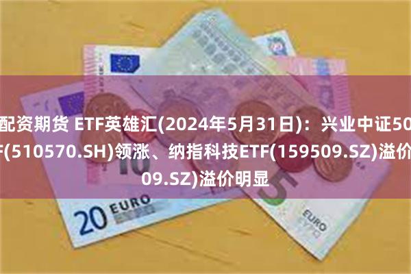 配资期货 ETF英雄汇(2024年5月31日)：兴业中证500ETF(510570.SH)领涨、纳指科技ETF(159509.SZ)溢价明显