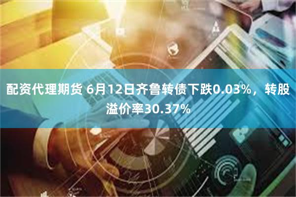 配资代理期货 6月12日齐鲁转债下跌0.03%，转股溢价率30.37%