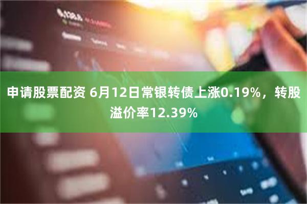 申请股票配资 6月12日常银转债上涨0.19%，转股溢价率12.39%