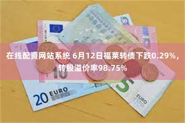 在线配资网站系统 6月12日福莱转债下跌0.29%，转股溢价率98.75%