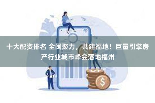 十大配资排名 全闽聚力，共建福地！巨量引擎房产行业城市峰会落地福州