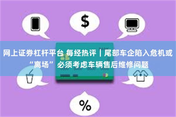 网上证劵杠杆平台 每经热评｜尾部车企陷入危机或“离场” 必须考虑车辆售后维修问题