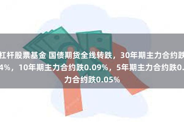 杠杆股票基金 国债期货全线转跌，30年期主力合约跌超0.4%，10年期主力合约跌0.09%，5年期主力合约跌0.05%