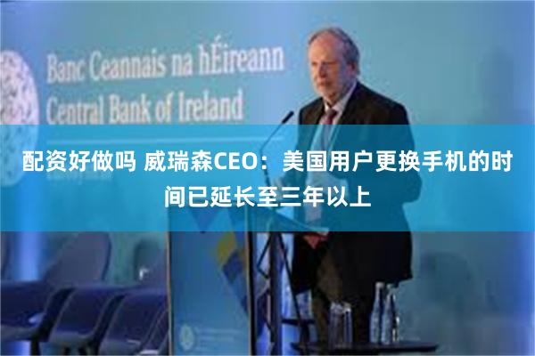 配资好做吗 威瑞森CEO：美国用户更换手机的时间已延长至三年以上