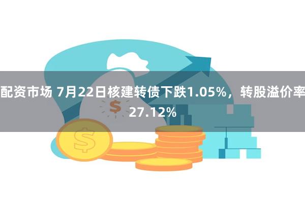 配资市场 7月22日核建转债下跌1.05%，转股溢价率27.12%