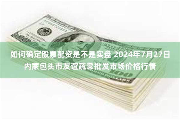 如何确定股票配资是不是实盘 2024年7月27日内蒙包头市友谊蔬菜批发市场价格行情