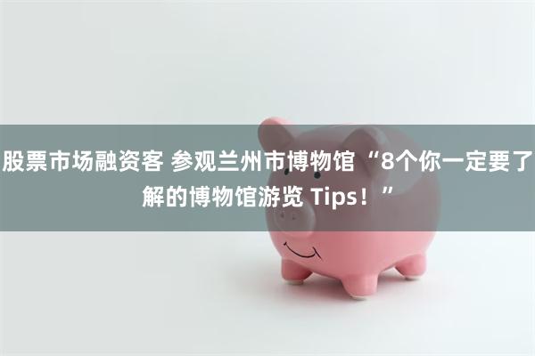 股票市场融资客 参观兰州市博物馆 “8个你一定要了解的博物馆游览 Tips！”