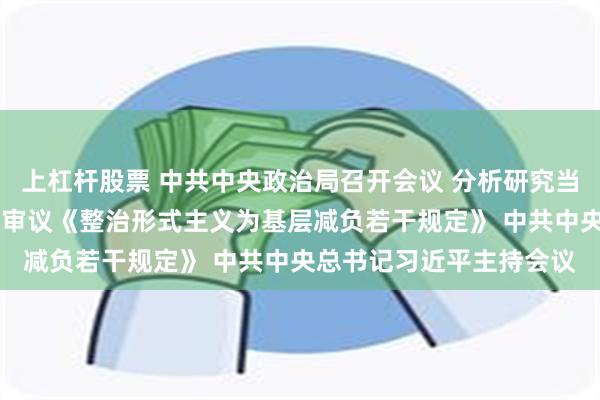 上杠杆股票 中共中央政治局召开会议 分析研究当前经济形势和经济工作 审议《整治形式主义为基层减负若干规定》 中共中央总书记习近平主持会议