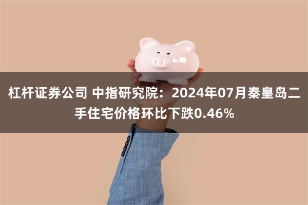 杠杆证券公司 中指研究院：2024年07月秦皇岛二手住宅价格环比下跌0.46%