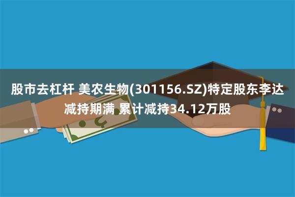 股市去杠杆 美农生物(301156.SZ)特定股东李达减持期满 累计减持34.12万股