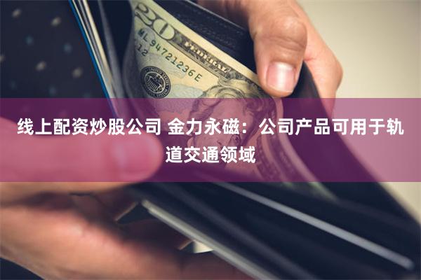 线上配资炒股公司 金力永磁：公司产品可用于轨道交通领域