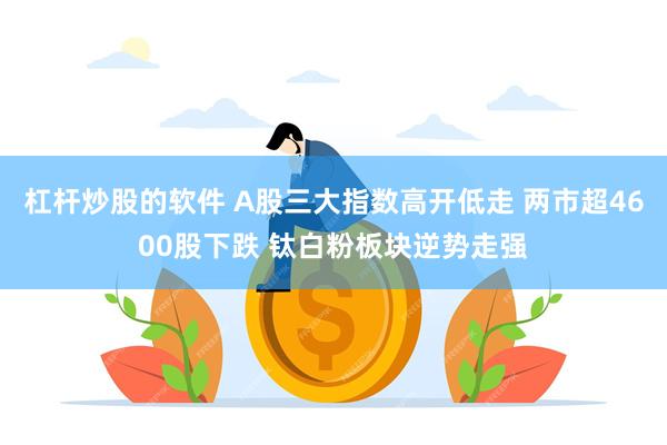 杠杆炒股的软件 A股三大指数高开低走 两市超4600股下跌 钛白粉板块逆势走强