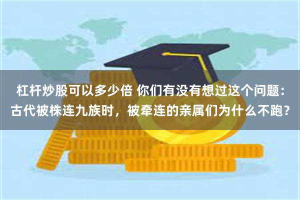 杠杆炒股可以多少倍 你们有没有想过这个问题：古代被株连九族时，被牵连的亲属们为什么不跑？