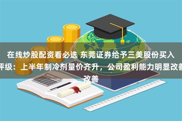 在线炒股配资看必选 东莞证券给予三美股份买入评级：上半年制冷剂量价齐升，公司盈利能力明显改善