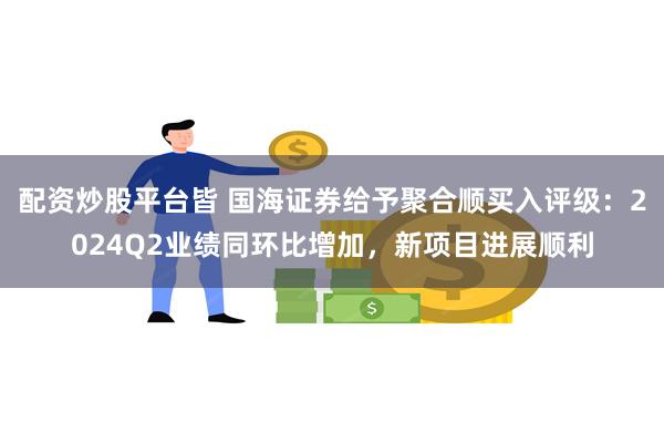 配资炒股平台皆 国海证券给予聚合顺买入评级：2024Q2业绩同环比增加，新项目进展顺利