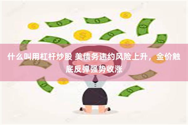 什么叫用杠杆炒股 美债务违约风险上升，金价触底反弹强势收涨