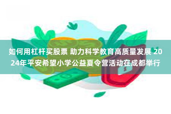 如何用杠杆买股票 助力科学教育高质量发展 2024年平安希望小学公益夏令营活动在成都举行