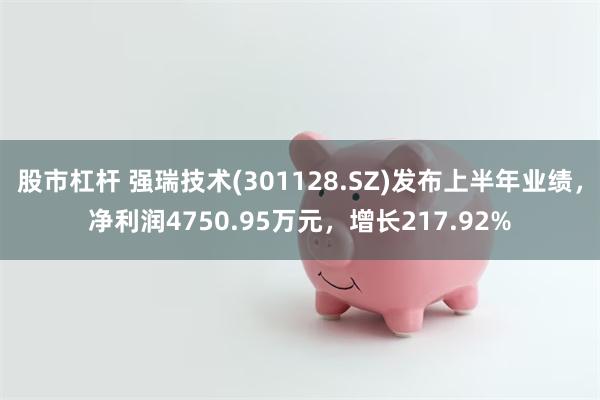 股市杠杆 强瑞技术(301128.SZ)发布上半年业绩，净利润4750.95万元，增长217.92%