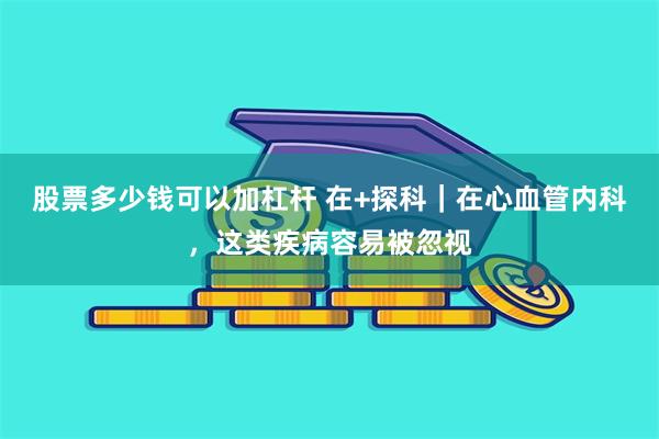 股票多少钱可以加杠杆 在+探科｜在心血管内科，这类疾病容易被忽视