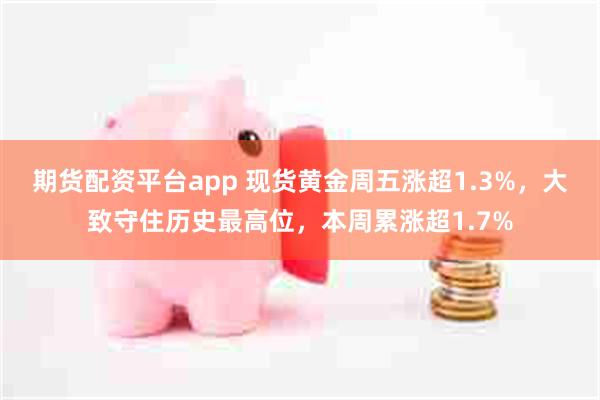 期货配资平台app 现货黄金周五涨超1.3%，大致守住历史最高位，本周累涨超1.7%