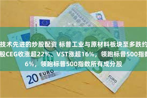 技术先进的炒股配资 标普工业与原材料板块至多跌约0.7%，核电股CEG收涨超22%、VST涨超16%，领跑标普500指数所有成分股