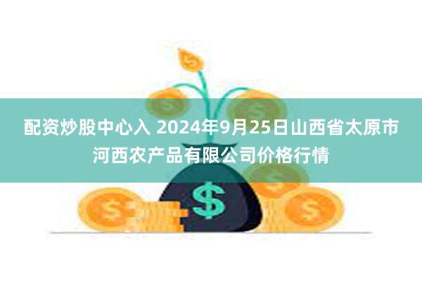 配资炒股中心入 2024年9月25日山西省太原市河西农产品有限公司价格行情