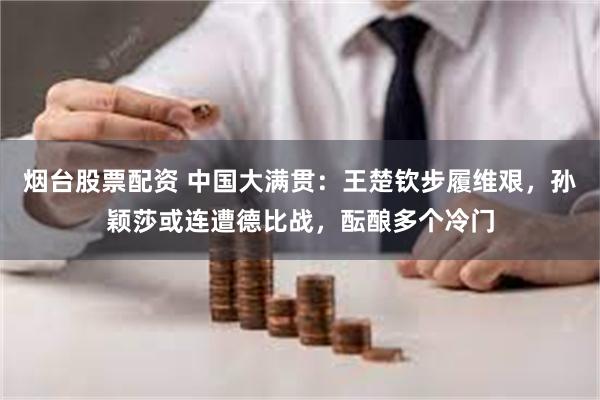 烟台股票配资 中国大满贯：王楚钦步履维艰，孙颖莎或连遭德比战，酝酿多个冷门