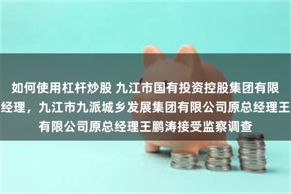 如何使用杠杆炒股 九江市国有投资控股集团有限公司原董事、副总经理，九江市九派城乡发展集团有限公司原总经理王鹏涛接受监察调查