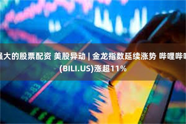 强大的股票配资 美股异动 | 金龙指数延续涨势 哔哩哔哩(BILI.US)涨超11%