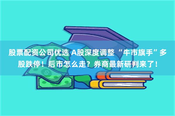 股票配资公司优选 A股深度调整 “牛市旗手”多股跌停！后市怎么走？券商最新研判来了！