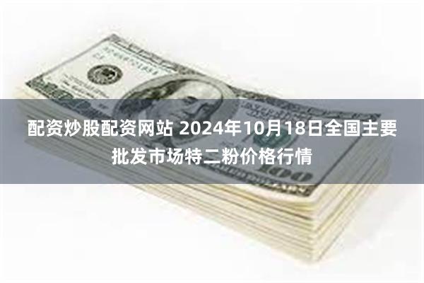 配资炒股配资网站 2024年10月18日全国主要批发市场特二粉价格行情