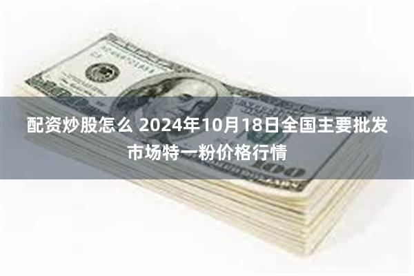 配资炒股怎么 2024年10月18日全国主要批发市场特一粉价格行情