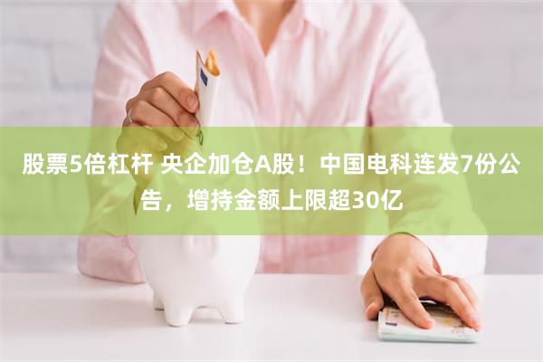 股票5倍杠杆 央企加仓A股！中国电科连发7份公告，增持金额上限超30亿