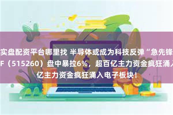 实盘配资平台哪里找 半导体或成为科技反弹“急先锋”？电子ETF（515260）盘中暴拉6%，超百亿主力资金疯狂涌入电子板块！