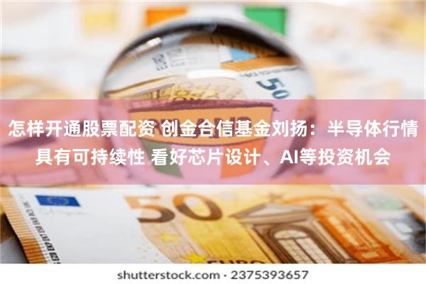 怎样开通股票配资 创金合信基金刘扬：半导体行情具有可持续性 看好芯片设计、AI等投资机会