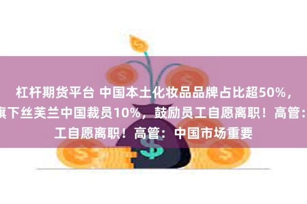 杠杆期货平台 中国本土化妆品品牌占比超50%，传LVMH集团旗下丝芙兰中国裁员10%，鼓励员工自愿离职！高管：中国市场重要