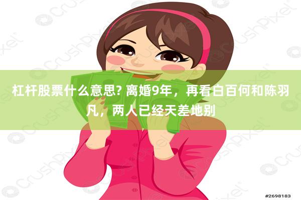 杠杆股票什么意思? 离婚9年，再看白百何和陈羽凡，两人已经天差地别