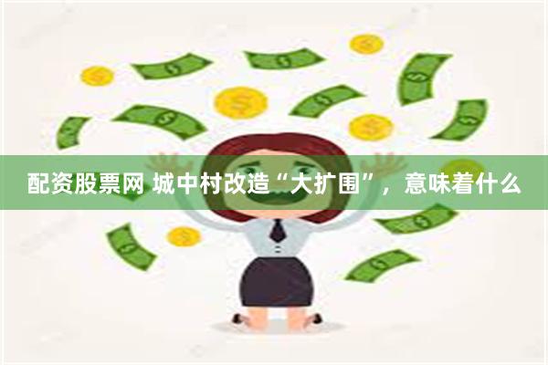 配资股票网 城中村改造“大扩围”，意味着什么