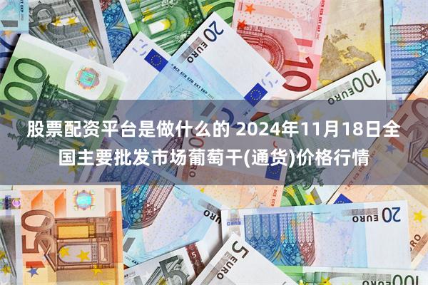 股票配资平台是做什么的 2024年11月18日全国主要批发市场葡萄干(通货)价格行情