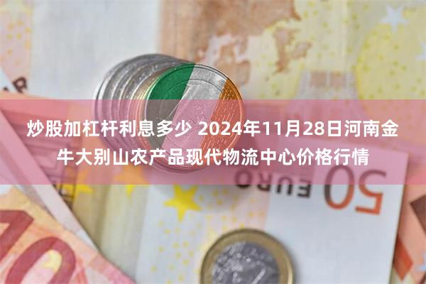 炒股加杠杆利息多少 2024年11月28日河南金牛大别山农产品现代物流中心价格行情