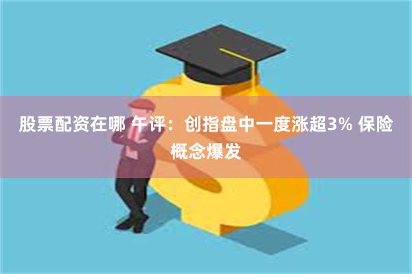 股票配资在哪 午评：创指盘中一度涨超3% 保险概念爆发