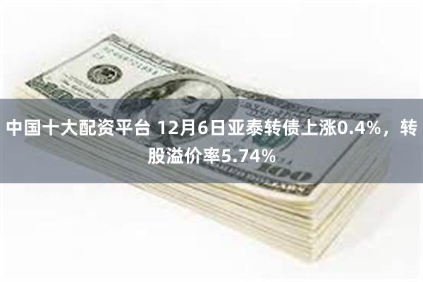 中国十大配资平台 12月6日亚泰转债上涨0.4%，转股溢价率5.74%