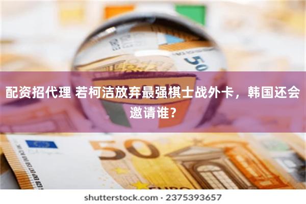 配资招代理 若柯洁放弃最强棋士战外卡，韩国还会邀请谁？