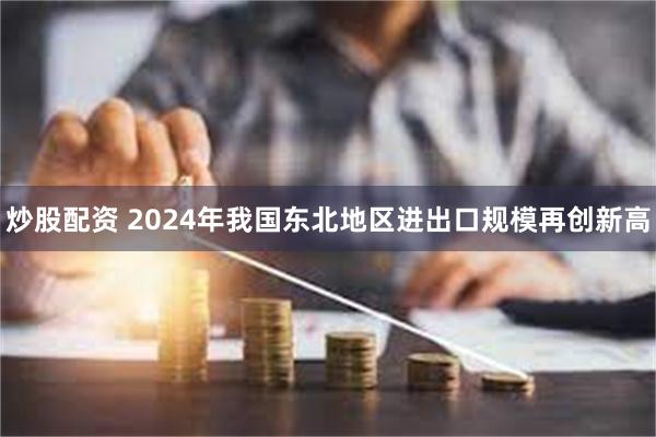 炒股配资 2024年我国东北地区进出口规模再创新高