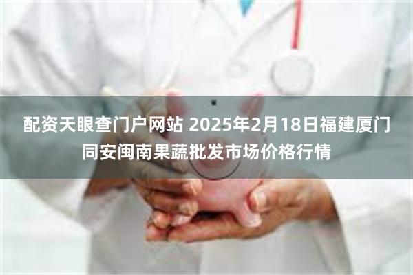 配资天眼查门户网站 2025年2月18日福建厦门同安闽南果蔬批发市场价格行情