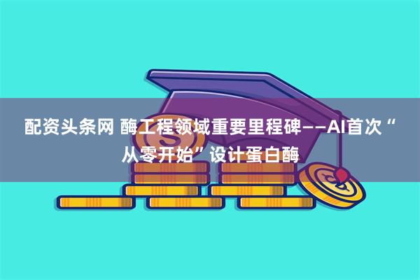 配资头条网 酶工程领域重要里程碑——AI首次“从零开始”设计蛋白酶